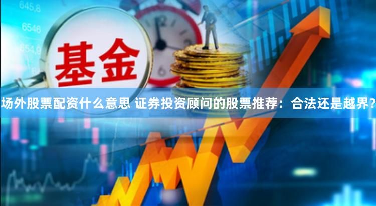 場外股票配資什么意思 證券投資顧問的股票推薦：合法還是越界？