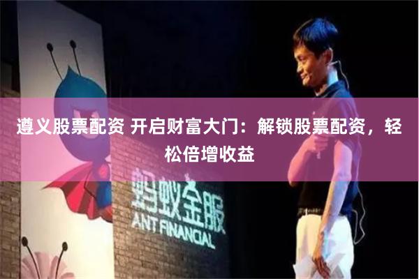 遵義股票配資 開啟財富大門：解鎖股票配資，輕松倍增收益